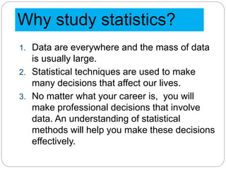 Why study statistics?
1. Data are everywhere and the mass of data
is usually large.
2. Statistical techniques are used to make
many decisions that affect our lives.
3. No matter what your career is, you will
make professional decisions that involve
data. An understanding of statistical
methods will help you make these decisions
effectively.
 