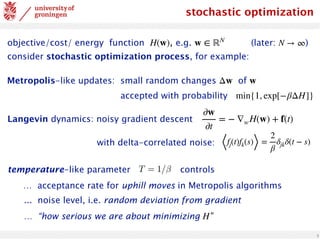 3
stochastic optimization
objective/cost/ energy function , e.g. (later: )
consider stochastic optimization process, for example:
H(w) w ∈ ℝN
N → ∞
Metropolis-like updates: small random changes of
accepted with probability
Δw w
min{1, exp[−βΔH]}
Langevin dynamics: noisy gradient descent
∂w
∂t
= − ∇wH(w) + f(t)
⟨fj(t)fk(s)⟩ =
2
β
δjkδ(t − s)
with delta-correlated noise:
… acceptance rate for uphill moves in Metropolis algorithms
... noise level, i.e. random deviation from gradient
… “how serious we are about minimizing ”
H
temperature-like parameter controls
 