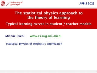 1
The statistical physics approach to
the theory of learning
Typical learning curves in student / teacher models
www.cs.rug.nl/~biehl
Michael Biehl
APPIS 2023
•statistical physics of stochastic optimizaton
 