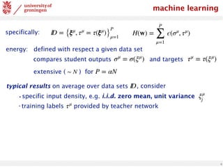 6
machine learning
ID = {ξμ
, τμ
= τ(ξμ
)}
P
μ=1
H(w) =
P
∑
μ=1
ϵ(σμ
, τμ
)
typical results on average over data sets ID
•specific input density, e.g. i.i.d. zero mean, unit variance ξμ
j
•training labels provided by teacher network
τμ
, consider
specifically:
extensive ( ) for
∼ N P = αN
compares student outputs σμ
= σ(ξμ
) and targets τμ
= τ(ξμ
)
energy: defined with respect a given data set
 