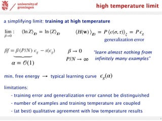 7
high temperature limit
a simplifying limit: training at high temperature
lim
β→0
: ⟨ln Z⟩ID
= ln ⟨Z⟩ID
βf = β (P/N) ϵg − s(ϵg)
⟨H(w) ⟩ID
= P ⟨ϵ(σ, τ)⟩ξ
= P ϵg
generalization error
β → 0
P/N → ∞
⏟
α = 𝒪(1)
“learn almost nothing from
infinitely many examples”
limitations:
- training error and generalization error cannot be distinguished
- number of examples and training temperature are coupled
- (at best) qualitative agreement with low temperature results
min. free energy typical learning curve ϵg(α)
 