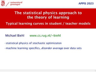 1
The statistical physics approach to
the theory of learning
Typical learning curves in student / teacher models
www.cs.rug.nl/~biehl
Michael Biehl
APPIS 2023
•statistical physics of stochastic optimizaton
•machine learning specifics, disorder average over data sets
 