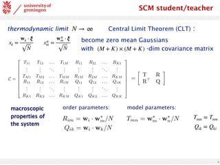 9
SCM student/teacher
thermodynamic limit Central Limit Theorem (CLT) :
N → ∞
xk =
wk ⋅ ξ
N
x*
m =
w*
m ⋅ ξ
N
become zero mean Gaussians
with -dim covariance matrix
(M + K) × (M + K)
C =
2
6
6
6
6
6
6
6
6
4
T11 T12 . . . T1M R11 R21 . . . RK1
.
.
.
.
.
.
...
.
.
.
.
.
.
.
.
.
...
.
.
.
TM1 TM2 . . . TMM R1M R2M . . . RKM
R11 R12 . . . R1M Q11 Q12 . . . Q1K
.
.
.
.
.
.
...
.
.
.
.
.
.
.
.
.
...
.
.
.
RK1 RK2 . . . RKM QK1 QK2 . . . QKK
3
7
7
7
7
7
7
7
7
5
=

T R
R>
Q
Rim = wi · w⇤
m/N
Qik = wi · wk/N
Tmn = w⇤
m · w⇤
n/N
order parameters: model parameters:
macroscopic
properties of
the system
Qik = Qki
Tmn = Tnm
 