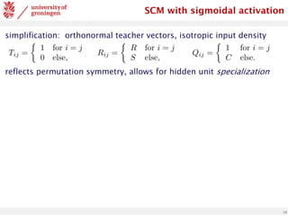 10
simplification: orthonormal teacher vectors, isotropic input density
reflects permutation symmetry, allows for hidden unit specialization
Tij =
⇢
1 for i = j
0 else,
Rij =
⇢
R for i = j
S else,
Qij =
⇢
1 for i = j
C else.
<latexit
sha1_base64="z3U/1x66FQ8CCAKv5dCLWIcbiuE=">AAADPXicpVI7b9RAEF6bQBLzukBJMyICUSDLTiSSJlIgDWVel0S6PZ3We+O7TdZra3eNOFm+X5Ffk4aCf0BHR0PBQ4guLeu7gMhDCMRIK3365vHNzE5SSGFsFL33/Gsz12/Mzs0HN2/dvnO3tXBvz+Sl5tjmucz1QcIMSqGwbYWVeFBoZFkicT852mj8+69QG5GrXTsqsJuxgRKp4Mw6qrfg7ez2KnFYwxoAlZhaWgFNcCBUxbRmoxoqKesAYngMNEvy11Wa63ENYu0QKAUIIPrlQWnwad3QAVBU/Z8VqBaDoQ2DadR4PK6D7b8S3b5SdD6AnX/XdKJb/zGpE904Jxr+QbTXWozCaGJwGcRnYHH92ZfjF8/fft/std7Rfs7LDJXlkhnTiaPCdl1ZK7jEOqClwYLxIzbAjoOKZWi61eT3a3jkmD64Zt1TFibs7xkVy4wZZYmLzJgdmou+hrzK1yltutqthCpKi4pPhdJSgs2hOSXoC43cypEDjGvhegU+ZJpx6w6uWUJ8ceTLYG8pjJfDpS23jVUytTnygDwkT0hMVsg6eUk2SZtw78T74H3yPvtv/I/+V//bNNT3znLuk3Pmn/4AGwYIbw==</latexit>
SCM with sigmoidal activation
 