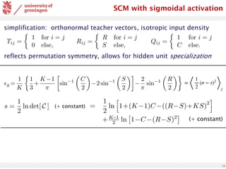 10
simplification: orthonormal teacher vectors, isotropic input density
reflects permutation symmetry, allows for hidden unit specialization
Tij =
⇢
1 for i = j
0 else,
Rij =
⇢
R for i = j
S else,
Qij =
⇢
1 for i = j
C else.
<latexit
sha1_base64="z3U/1x66FQ8CCAKv5dCLWIcbiuE=">AAADPXicpVI7b9RAEF6bQBLzukBJMyICUSDLTiSSJlIgDWVel0S6PZ3We+O7TdZra3eNOFm+X5Ffk4aCf0BHR0PBQ4guLeu7gMhDCMRIK3365vHNzE5SSGFsFL33/Gsz12/Mzs0HN2/dvnO3tXBvz+Sl5tjmucz1QcIMSqGwbYWVeFBoZFkicT852mj8+69QG5GrXTsqsJuxgRKp4Mw6qrfg7ez2KnFYwxoAlZhaWgFNcCBUxbRmoxoqKesAYngMNEvy11Wa63ENYu0QKAUIIPrlQWnwad3QAVBU/Z8VqBaDoQ2DadR4PK6D7b8S3b5SdD6AnX/XdKJb/zGpE904Jxr+QbTXWozCaGJwGcRnYHH92ZfjF8/fft/std7Rfs7LDJXlkhnTiaPCdl1ZK7jEOqClwYLxIzbAjoOKZWi61eT3a3jkmD64Zt1TFibs7xkVy4wZZYmLzJgdmou+hrzK1yltutqthCpKi4pPhdJSgs2hOSXoC43cypEDjGvhegU+ZJpx6w6uWUJ8ceTLYG8pjJfDpS23jVUytTnygDwkT0hMVsg6eUk2SZtw78T74H3yPvtv/I/+V//bNNT3znLuk3Pmn/4AGwYIbw==</latexit>
SCM with sigmoidal activation
✏g =
1
K
⇢
1
3
+
K 1
⇡

sin 1
✓
C
2
◆
2 sin 1
✓
S
2
◆
2
⇡
sin 1
✓
R
2
◆
<latexit
sha1_base64="050svsyqr1f80CEz0aVNkCq3F3g=">AAACx3icbVHLbtQwFHVSHiU8OpQlG4cKqQh1lKQSdIPUUhagbspj2krjMHI8zoyp85B9U3VkecE/8Ef8ATs2/AAbPgFPMkKlM1eyfHwesn1vVkuhIYp+ev7ajZu3bq/fCe7eu/9go/dw80RXjWJ8wCpZqbOMai5FyQcgQPKzWnFaZJKfZueHc/30gistqvITzGqeFnRSilwwCo4a9X4RXmshHZxgEr4iISa5oszE1hxZjInkORDzj9u1JHxOwqAjjki4Q0JHk1rY1jrERIvys9mJu/N2Zzy0JrFEickUnrUZnKz0fbzqa7c0wG2g05PFVauyH5ayxAaj3lbUj9rCyyBegK39F7+/vT74/ud41PtBxhVrCl4Ck1TrYRzVkBqqQDDJbUAazWvKzumEDx0sacF1ato5WPzUMWOcV8qtEnDLXk0YWmg9KzLnLChM9XVtTq7Shg3ke6kRZd0AL1l3Ud5IDBWeDxWPheIM5MwBypRwb8VsSl1XwI1+3oT4+peXwUnSj3f7yXvXjT3U1Tp6jJ6gbRSjl2gfvUXHaICY98b74mkP/Hd+5V/4l53V9xaZR+i/8r/+BbLn4Fo=</latexit>
=
⟨
1
2
(σ − τ)2
⟩
ξ
s =
1
2
ln det[ C ] (+ constant)
s =
1
2
ln
h
1+(K 1)C ((R S)+KS)
2
i
+K 1
2 ln
⇥
1 C (R S)2
⇤
<latexit
sha1_base64="R1D/dvB51gM9AtxPyLBvGiIN87s=">AAAC53icbZLLjtMwFIadcBvCrcCSjUtF1TKiSsKC2SCNNBukbgaGzoxUl8pxTlprHCfYDiKK+gJsWIAQW16JHS+DcC6gzgxHsvz7nN/57ONEueDa+P4vx71y9dr1Gzs3vVu379y917v/4FhnhWIwY5nI1GlENQguYWa4EXCaK6BpJOAkOjuo6ycfQGmeybemzGGR0pXkCWfU2NSy95tEsOKygveSKkXLpxtMBI1AVHpqpYGPRptSAPb08OUQk0RRVgWbKqx90g5IzBwHpL9L+qMp6T8j/WB80MxNbTR60yyOxo1lio+I4qu1Gb8LcasWmMhMFmkEChPiDfEQ7+Jqi9wyu2/XZIuOuc4FLTvDuYNYV8v/R7aovyyPgIy3LrvsDfyJ3wS+LIJODFAXh8veTxJnrEhBGiao1vPAz82iospwJmDjkUJDTtkZXcHcSklT0IuqeacNfmIzMU4yZYc0uMlu76hoqnWZRtaZUrPWF2t18n+1eWGSvUXFZV4YkKwFJYXAJsP1o+OYK2BGlFZQprg9K2Zrattq7K/h2SYEF698WRyHk+D5JHwdDvb3unbsoEfoMRqhAL1A++gVOkQzxJzY+eR8cb663P3sfnO/t1bX6fY8ROfC/fEHhtPgvQ==</latexit>
(+ constant)
 
