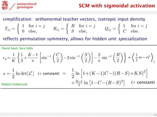 10
simplification: orthonormal teacher vectors, isotropic input density
reflects permutation symmetry, allows for hidden unit specialization
Tij =
⇢
1 for i = j
0 else,
Rij =
⇢
R for i = j
S else,
Qij =
⇢
1 for i = j
C else.
<latexit
sha1_base64="z3U/1x66FQ8CCAKv5dCLWIcbiuE=">AAADPXicpVI7b9RAEF6bQBLzukBJMyICUSDLTiSSJlIgDWVel0S6PZ3We+O7TdZra3eNOFm+X5Ffk4aCf0BHR0PBQ4guLeu7gMhDCMRIK3365vHNzE5SSGFsFL33/Gsz12/Mzs0HN2/dvnO3tXBvz+Sl5tjmucz1QcIMSqGwbYWVeFBoZFkicT852mj8+69QG5GrXTsqsJuxgRKp4Mw6qrfg7ez2KnFYwxoAlZhaWgFNcCBUxbRmoxoqKesAYngMNEvy11Wa63ENYu0QKAUIIPrlQWnwad3QAVBU/Z8VqBaDoQ2DadR4PK6D7b8S3b5SdD6AnX/XdKJb/zGpE904Jxr+QbTXWozCaGJwGcRnYHH92ZfjF8/fft/std7Rfs7LDJXlkhnTiaPCdl1ZK7jEOqClwYLxIzbAjoOKZWi61eT3a3jkmD64Zt1TFibs7xkVy4wZZYmLzJgdmou+hrzK1yltutqthCpKi4pPhdJSgs2hOSXoC43cypEDjGvhegU+ZJpx6w6uWUJ8ceTLYG8pjJfDpS23jVUytTnygDwkT0hMVsg6eUk2SZtw78T74H3yPvtv/I/+V//bNNT3znLuk3Pmn/4AGwYIbw==</latexit>
SCM with sigmoidal activation
✏g =
1
K
⇢
1
3
+
K 1
⇡

sin 1
✓
C
2
◆
2 sin 1
✓
S
2
◆
2
⇡
sin 1
✓
R
2
◆
<latexit
sha1_base64="050svsyqr1f80CEz0aVNkCq3F3g=">AAACx3icbVHLbtQwFHVSHiU8OpQlG4cKqQh1lKQSdIPUUhagbspj2krjMHI8zoyp85B9U3VkecE/8Ef8ATs2/AAbPgFPMkKlM1eyfHwesn1vVkuhIYp+ev7ajZu3bq/fCe7eu/9go/dw80RXjWJ8wCpZqbOMai5FyQcgQPKzWnFaZJKfZueHc/30gistqvITzGqeFnRSilwwCo4a9X4RXmshHZxgEr4iISa5oszE1hxZjInkORDzj9u1JHxOwqAjjki4Q0JHk1rY1jrERIvys9mJu/N2Zzy0JrFEickUnrUZnKz0fbzqa7c0wG2g05PFVauyH5ayxAaj3lbUj9rCyyBegK39F7+/vT74/ud41PtBxhVrCl4Ck1TrYRzVkBqqQDDJbUAazWvKzumEDx0sacF1ato5WPzUMWOcV8qtEnDLXk0YWmg9KzLnLChM9XVtTq7Shg3ke6kRZd0AL1l3Ud5IDBWeDxWPheIM5MwBypRwb8VsSl1XwI1+3oT4+peXwUnSj3f7yXvXjT3U1Tp6jJ6gbRSjl2gfvUXHaICY98b74mkP/Hd+5V/4l53V9xaZR+i/8r/+BbLn4Fo=</latexit>
=
⟨
1
2
(σ − τ)2
⟩
ξ
s =
1
2
ln det[ C ] (+ constant)
s =
1
2
ln
h
1+(K 1)C ((R S)+KS)
2
i
+K 1
2 ln
⇥
1 C (R S)2
⇤
<latexit
sha1_base64="R1D/dvB51gM9AtxPyLBvGiIN87s=">AAAC53icbZLLjtMwFIadcBvCrcCSjUtF1TKiSsKC2SCNNBukbgaGzoxUl8pxTlprHCfYDiKK+gJsWIAQW16JHS+DcC6gzgxHsvz7nN/57ONEueDa+P4vx71y9dr1Gzs3vVu379y917v/4FhnhWIwY5nI1GlENQguYWa4EXCaK6BpJOAkOjuo6ycfQGmeybemzGGR0pXkCWfU2NSy95tEsOKygveSKkXLpxtMBI1AVHpqpYGPRptSAPb08OUQk0RRVgWbKqx90g5IzBwHpL9L+qMp6T8j/WB80MxNbTR60yyOxo1lio+I4qu1Gb8LcasWmMhMFmkEChPiDfEQ7+Jqi9wyu2/XZIuOuc4FLTvDuYNYV8v/R7aovyyPgIy3LrvsDfyJ3wS+LIJODFAXh8veTxJnrEhBGiao1vPAz82iospwJmDjkUJDTtkZXcHcSklT0IuqeacNfmIzMU4yZYc0uMlu76hoqnWZRtaZUrPWF2t18n+1eWGSvUXFZV4YkKwFJYXAJsP1o+OYK2BGlFZQprg9K2Zrattq7K/h2SYEF698WRyHk+D5JHwdDvb3unbsoEfoMRqhAL1A++gVOkQzxJzY+eR8cb663P3sfnO/t1bX6fY8ROfC/fEHhtPgvQ==</latexit>
(+ constant)
David Saad, Sara Solla
Robert Urbanczik
 