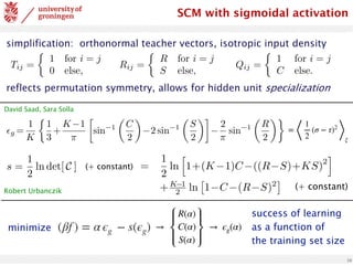 10
simplification: orthonormal teacher vectors, isotropic input density
reflects permutation symmetry, allows for hidden unit specialization
Tij =
⇢
1 for i = j
0 else,
Rij =
⇢
R for i = j
S else,
Qij =
⇢
1 for i = j
C else.
<latexit
sha1_base64="z3U/1x66FQ8CCAKv5dCLWIcbiuE=">AAADPXicpVI7b9RAEF6bQBLzukBJMyICUSDLTiSSJlIgDWVel0S6PZ3We+O7TdZra3eNOFm+X5Ffk4aCf0BHR0PBQ4guLeu7gMhDCMRIK3365vHNzE5SSGFsFL33/Gsz12/Mzs0HN2/dvnO3tXBvz+Sl5tjmucz1QcIMSqGwbYWVeFBoZFkicT852mj8+69QG5GrXTsqsJuxgRKp4Mw6qrfg7ez2KnFYwxoAlZhaWgFNcCBUxbRmoxoqKesAYngMNEvy11Wa63ENYu0QKAUIIPrlQWnwad3QAVBU/Z8VqBaDoQ2DadR4PK6D7b8S3b5SdD6AnX/XdKJb/zGpE904Jxr+QbTXWozCaGJwGcRnYHH92ZfjF8/fft/std7Rfs7LDJXlkhnTiaPCdl1ZK7jEOqClwYLxIzbAjoOKZWi61eT3a3jkmD64Zt1TFibs7xkVy4wZZYmLzJgdmou+hrzK1yltutqthCpKi4pPhdJSgs2hOSXoC43cypEDjGvhegU+ZJpx6w6uWUJ8ceTLYG8pjJfDpS23jVUytTnygDwkT0hMVsg6eUk2SZtw78T74H3yPvtv/I/+V//bNNT3znLuk3Pmn/4AGwYIbw==</latexit>
SCM with sigmoidal activation
✏g =
1
K
⇢
1
3
+
K 1
⇡

sin 1
✓
C
2
◆
2 sin 1
✓
S
2
◆
2
⇡
sin 1
✓
R
2
◆
<latexit
sha1_base64="050svsyqr1f80CEz0aVNkCq3F3g=">AAACx3icbVHLbtQwFHVSHiU8OpQlG4cKqQh1lKQSdIPUUhagbspj2krjMHI8zoyp85B9U3VkecE/8Ef8ATs2/AAbPgFPMkKlM1eyfHwesn1vVkuhIYp+ev7ajZu3bq/fCe7eu/9go/dw80RXjWJ8wCpZqbOMai5FyQcgQPKzWnFaZJKfZueHc/30gistqvITzGqeFnRSilwwCo4a9X4RXmshHZxgEr4iISa5oszE1hxZjInkORDzj9u1JHxOwqAjjki4Q0JHk1rY1jrERIvys9mJu/N2Zzy0JrFEickUnrUZnKz0fbzqa7c0wG2g05PFVauyH5ayxAaj3lbUj9rCyyBegK39F7+/vT74/ud41PtBxhVrCl4Ck1TrYRzVkBqqQDDJbUAazWvKzumEDx0sacF1ato5WPzUMWOcV8qtEnDLXk0YWmg9KzLnLChM9XVtTq7Shg3ke6kRZd0AL1l3Ud5IDBWeDxWPheIM5MwBypRwb8VsSl1XwI1+3oT4+peXwUnSj3f7yXvXjT3U1Tp6jJ6gbRSjl2gfvUXHaICY98b74mkP/Hd+5V/4l53V9xaZR+i/8r/+BbLn4Fo=</latexit>
=
⟨
1
2
(σ − τ)2
⟩
ξ
s =
1
2
ln det[ C ] (+ constant)
s =
1
2
ln
h
1+(K 1)C ((R S)+KS)
2
i
+K 1
2 ln
⇥
1 C (R S)2
⇤
<latexit
sha1_base64="R1D/dvB51gM9AtxPyLBvGiIN87s=">AAAC53icbZLLjtMwFIadcBvCrcCSjUtF1TKiSsKC2SCNNBukbgaGzoxUl8pxTlprHCfYDiKK+gJsWIAQW16JHS+DcC6gzgxHsvz7nN/57ONEueDa+P4vx71y9dr1Gzs3vVu379y917v/4FhnhWIwY5nI1GlENQguYWa4EXCaK6BpJOAkOjuo6ycfQGmeybemzGGR0pXkCWfU2NSy95tEsOKygveSKkXLpxtMBI1AVHpqpYGPRptSAPb08OUQk0RRVgWbKqx90g5IzBwHpL9L+qMp6T8j/WB80MxNbTR60yyOxo1lio+I4qu1Gb8LcasWmMhMFmkEChPiDfEQ7+Jqi9wyu2/XZIuOuc4FLTvDuYNYV8v/R7aovyyPgIy3LrvsDfyJ3wS+LIJODFAXh8veTxJnrEhBGiao1vPAz82iospwJmDjkUJDTtkZXcHcSklT0IuqeacNfmIzMU4yZYc0uMlu76hoqnWZRtaZUrPWF2t18n+1eWGSvUXFZV4YkKwFJYXAJsP1o+OYK2BGlFZQprg9K2Zrattq7K/h2SYEF698WRyHk+D5JHwdDvb3unbsoEfoMRqhAL1A++gVOkQzxJzY+eR8cb663P3sfnO/t1bX6fY8ROfC/fEHhtPgvQ==</latexit>
(+ constant)
minimize (βf ) = α ϵg − s(ϵg) →
R(α)
C(α)
S(α)
→ ϵg(α)
success of learning
as a function of
the training set size
David Saad, Sara Solla
Robert Urbanczik
 