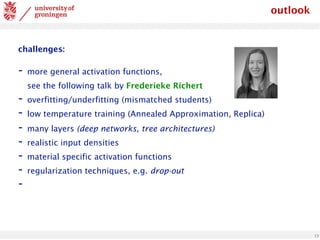 13
challenges:
- more general activation functions,
see the following talk by Frederieke Richert
- overfitting/underfitting (mismatched students)
- low temperature training (Annealed Approximation, Replica)
- many layers (deep networks, tree architectures)
- realistic input densities
- material specific activation functions
- regularization techniques, e.g. drop-out
-
outlook
 