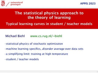 1
The statistical physics approach to
the theory of learning
Typical learning curves in student / teacher models
www.cs.rug.nl/~biehl
Michael Biehl
APPIS 2023
•statistical physics of stochastic optimizaton
•machine learning specifics, disorder average over data sets
•a simplifying limit: training at high temperature
•student / teacher models
 