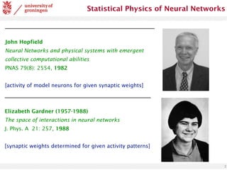 2
Statistical Physics of Neural Networks
John Hopfield
Neural Networks and physical systems with emergent
collective computational abilities
PNAS 79(8): 2554, 1982
[activity of model neurons for given synaptic weights]
Elizabeth Gardner (1957-1988)
The space of interactions in neural networks
J. Phys. A 21: 257, 1988
[synaptic weights determined for given activity patterns]
 