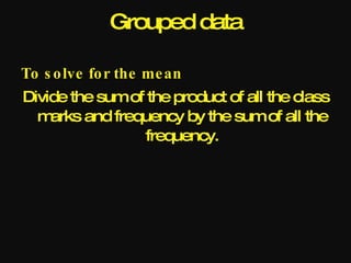Grouped data

To s o lve fo r the me an
Divide the sum of the product of all the class
  m arks and frequency by the sum of all the
                  frequency.
 