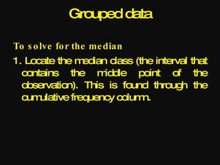 Grouped data

To s o lve fo r the me dian
1. Locate the m  edian class (the interval that
  contains the m      iddle point of the
  observation). This is found through the
  cum ulative frequency colum  n.
 