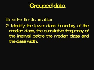 Grouped data

To s o lve fo r the me dian
2. Identify the low class boundary of the
                    er
  m edian class, the cum ulative frequency of
  the interval before the m edian class and
  the class w idth.
 