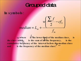 Grouped data
In s ymbo ls :
                             ∑ f          
                            w
                              2    − cf b 
                                           
              median = Lm +               
                                 fm
                          L
             w whe re is m lo we r limit o f the me dian c las s , is
                               the
                                           ∑ the fre que nc y , is the
                                              f
  the c las s width ,     is the s um o f all
                   cf b
  c umulative fre que nc y o f the inte rval be fo re the me dian c las s
                                                          fm
  and        is the fre que nc y o f the me dian c las s .
 