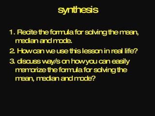 synthesis

1. Recite the form for solving the m
                   ula               ean,
  m edian and m  ode.
2. Howcan w use this lesson in real life?
              e
3. discuss w ay/s on howyou can easily
  m orize the form for solving the
    em                ula
  m ean, m edian and m  ode?
 
