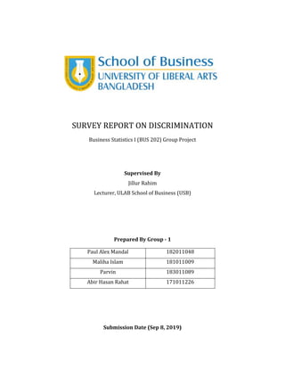 SURVEY REPORT ON DISCRIMINATION
Business Statistics I (BUS 202) Group Project
Supervised By
Jillur Rahim
Lecturer, ULAB School of Business (USB)
Prepared By Group - 1
Paul Alex Mandal 182011048
Maliha Islam 181011009
Parvin 183011089
Abir Hasan Rahat 171011226
Submission Date (Sep 8, 2019)
 