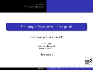 Vocabulaire
  Représentations graphiques
         Résumé Numérique




Statistique Descriptive - 1ère partie

         Statistique pour une variable

                        L1 MASS
                   Université Rennes 2
                    Année 2010-2011


                       Semestre 2



                    MASS 1     Stat. Univariée
 