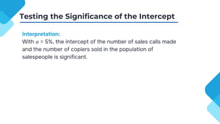 Interpretation:
With 𝛼 = 5%, the intercept of the number of sales calls made
and the number of copiers sold in the population of
salespeople is significant.
Testing the Significance of the Intercept
 