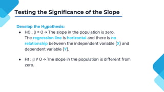 Develop the Hypothesis:
● H0 : β = 0 → The slope in the population is zero.
The regression line is horizontal and there is no
relationship between the independent variable (X) and
dependent variable (Y).
● H1 : β ≠ 0 → The slope in the population is different from
zero.
Testing the Significance of the Slope
 