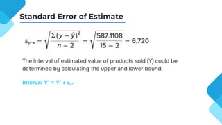 The interval of estimated value of products sold (Y) could be
determined by calculating the upper and lower bound.
Interval Y’ = Y’ ± sy.x
Standard Error of Estimate
 