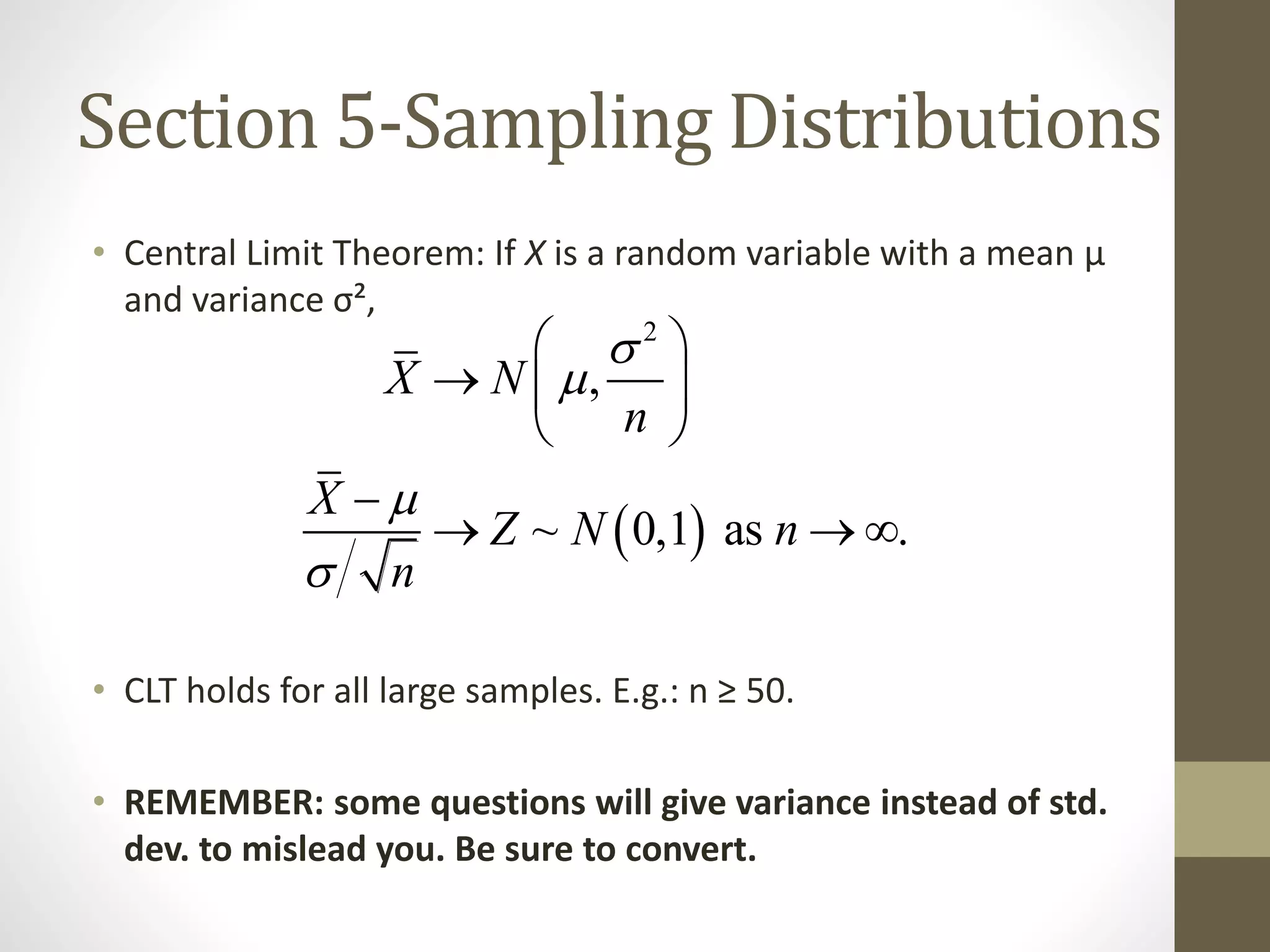 Section 5-Sampling Distributions
• Central Limit Theorem: If X is a random variable with a mean µ
and variance σ²,
• CLT holds for all large samples. E.g.: n ≥ 50.
• REMEMBER: some questions will give variance instead of std.
dev. to mislead you. Be sure to convert.
 
2
,
~ 0,1 as .
X N
n
X
Z N n
n




 
  
 

  
 