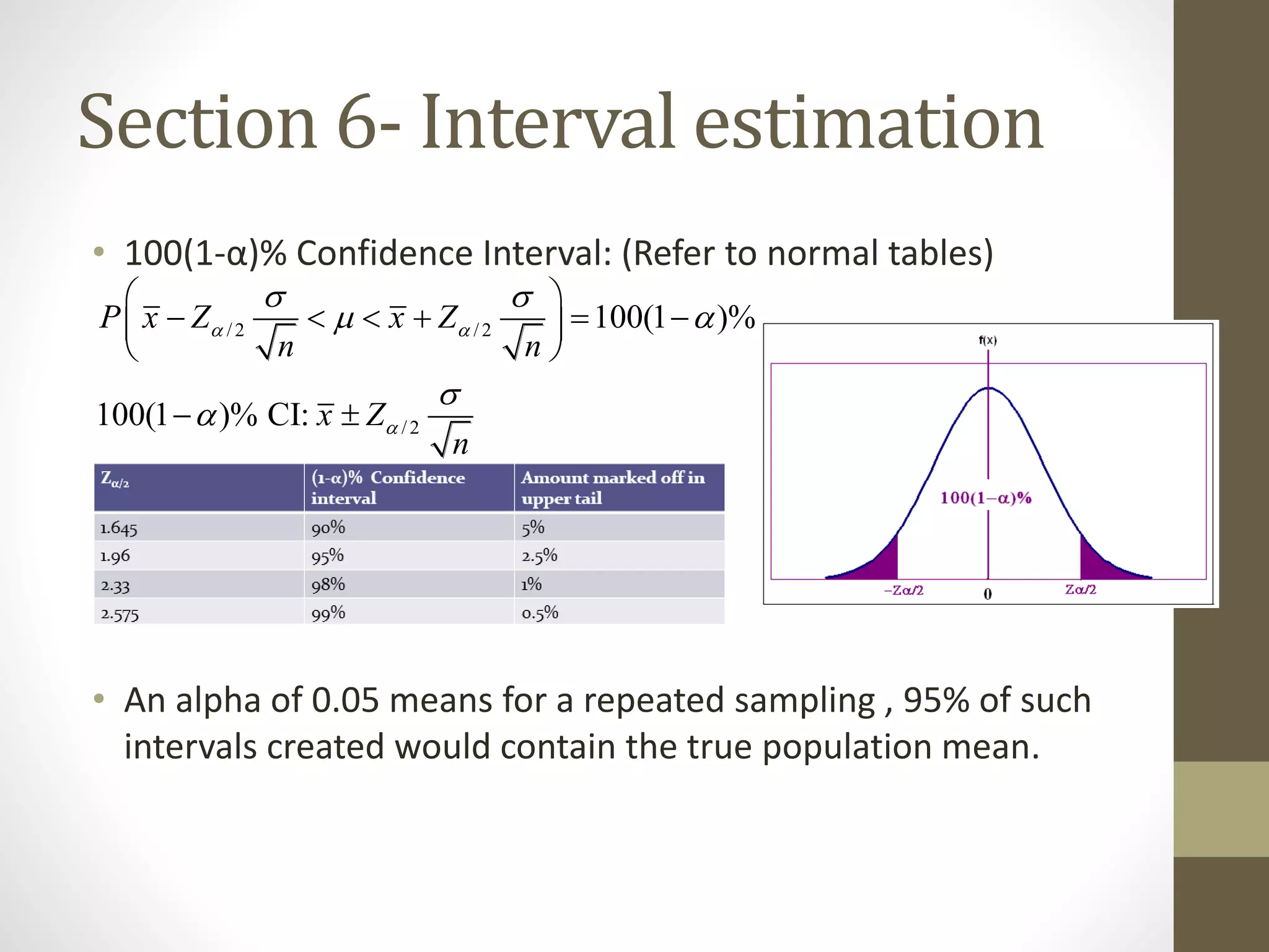 Section 6- Interval estimation
• 100(1-α)% Confidence Interval: (Refer to normal tables)
• An alpha of 0.05 means for a repeated sampling , 95% of such
intervals created would contain the true population mean.
/2 /2
/2
100(1 )%
100(1 )% CI:
P x Z x Z
n n
x Z
n
 

 
 


 
      
 
 
 