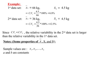 Example:
1st
data set: 66 kg, 4.5 kg
2nd
data set: 36 kg, 4.5 kg

1
x

2
S
%
8
.
6
%
100
*
66
5
.
4
. 1 

 V
C

2
x

2
S
%
5
.
12
%
100
*
36
5
.
4
. 2 

 V
C
Since , the relative variability in the 2nd
data set is larger
than the relative variability in the 1st
data set.
2
1 .
. V
C
V
C 
Notes: (Some properties of , S, and S2
:
Sample values are :
a and b are constants
x
n
x
x
x ,
,
, 2
1 
 