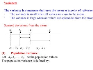 Variance:
The variance is a measure that uses the mean as a point of reference
· The variance is small when all values are close to the mean.
· The variance is large when all values are spread out from the mean
Squared deviations from the mean:
X1
X2 x Xn
(X1
 )2
x (X2
 )2
x (Xn
 )2
x
(1) Population variance:
Let be the population values.
The population variance is defined by:
N
X
X
X ,
,
, 2
1 
 