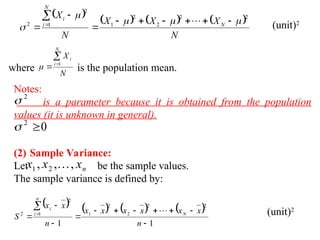        
N
X
X
X
N
X
N
N
i
i 2
2
2
2
1
1
2
2 














  (unit)2
where is the population mean.
N
X
N
i
i


 1

Notes:
· is a parameter because it is obtained from the population
values (it is unknown in general).
·
(2) Sample Variance:
Let be the sample values.
The sample variance is defined by:
2

0
2


n
x
x
x ,
,
, 2
1 
       
1
1
2
2
2
2
1
1
2
2













n
x
x
x
x
x
x
n
x
x
S N
n
i
i
 (unit)2
 