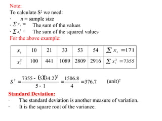 Note:
To calculate S2
we need:
· n = sample size
· The sum of the values
· The sum of the squared values
For the above example:
 
i
x
 
2
i
x
10 21 33 53 54
100 441 1089 2809 2916
i
x
2
i
x
 171
i
x
 7355
2
i
x
   7
.
376
4
8
.
1506
1
5
2
.
34
5
7355
2
2





S (unit)2
Standard Deviation:
· The standard deviation is another measure of variation.
· It is the square root of the variance.
 