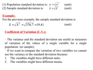 (1) Population standard deviation is: (unit)
(2) Sample standard deviation is: (unit)
Example:
For the previous example, the sample standard deviation is
2

 
2
S
S 
41
.
19
7
.
376
2


 S
S (unit)
Coefficient of Variation (C.V.):
· The variance and the standard deviation are useful as measures
of variation of the values of a single variable for a single
population (or sample).
· If we want to compare the variation of two variables we cannot
use the variance or the standard deviation because:
1. The variables might have different units.
2. The variables might have different means.
 