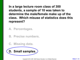 In a large lecture room class of 300 students, a sample of 10 was taken to determine the male/female make up of the class.  Which misuse of statistics does this represent? A.  Percentages. B.  Precise numbers. C.  Missing data. D.  Small samples. 