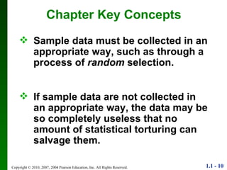 Chapter Key Concepts Sample data must be collected in an appropriate way, such as through a process of  random  selection. If sample data are not collected in an appropriate way, the data may be so completely useless that no amount of statistical torturing can salvage them. 