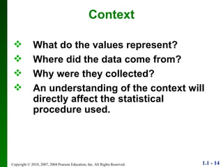 Context What do the values represent? Where did the data come from? Why were they collected? An understanding of the context will directly affect the statistical procedure used. 