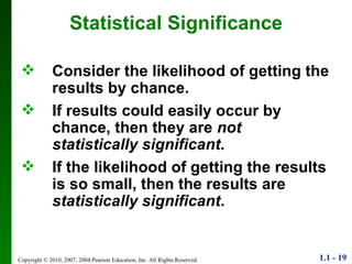 Statistical Significance Consider the likelihood of getting the results by chance. If results could easily occur by chance, then they are  not statistically significant . If the likelihood of getting the results is so small, then the results are  statistically significant . 