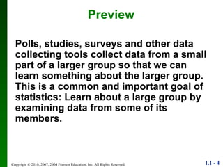 Preview Polls, studies, surveys and other data collecting tools collect data from a small part of a larger group so that we can learn something about the larger group. This is a common and important goal of statistics: Learn about a large group by examining data from some of its members. 