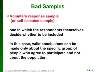 Bad Samples Voluntary response sample (or self-selected sample) one in which the respondents themselves decide whether to be included In this case, valid conclusions can be made only about the specific group of people who agree to participate and not about the population. 