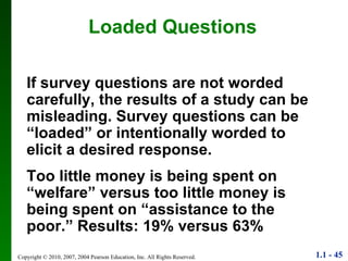 Loaded Questions If survey questions are not worded carefully, the results of a study can be misleading. Survey questions can be “loaded” or intentionally worded to elicit a desired response. Too little money is being spent on “welfare” versus too little money is being spent on “assistance to the poor.” Results: 19% versus 63% 
