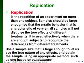 Replication is the repetition of an experiment on more than one subject. Samples should be large enough so that the erratic behavior that is characteristic of very small samples will not disguise the true effects of different treatments. It is used effectively when there are enough subjects to recognize the differences from different treatments. Replication Use a sample size that is large enough to let us see the true nature of any effects, and obtain the sample using an appropriate method, such as one based on  randomness . 