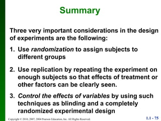 Three very important considerations in the design of experiments are the following: Summary 1. Use  randomization  to assign subjects to different groups 2. Use replication by repeating the experiment on enough subjects so that effects of treatment or other factors can be clearly seen. 3. Control the effects of variables  by using such techniques as blinding and a completely randomized experimental design 