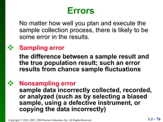Sampling error the difference between a sample result and the true population result; such an error results from chance sample fluctuations Nonsampling error   sample data incorrectly collected, recorded, or analyzed (such as by selecting a biased sample, using a defective instrument, or copying the data incorrectly) Errors No matter how well you plan and execute the sample collection process, there is likely to be some error in the results. 