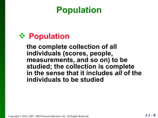 Population Population   the complete collection of all individuals (scores, people, measurements, and so on) to be studied; the collection is complete in the sense that it includes  all  of the individuals to be studied 