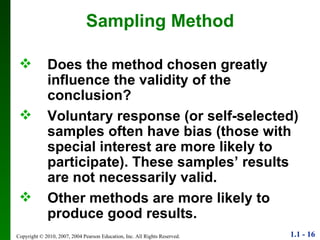 Sampling Method Does the method chosen greatly influence the validity of the conclusion? Voluntary response (or self-selected) samples often have bias (those with special interest are more likely to participate). These samples’ results are not necessarily valid. Other methods are more likely to produce good results. 