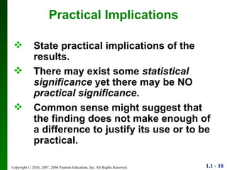 Practical Implications State practical implications of the results. There may exist some  statistical significance  yet there may be NO  practical significance . Common sense might suggest that the finding does not make enough of a difference to justify its use or to be practical. 