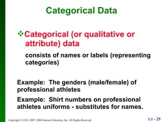 Categorical Data Categorical (or qualitative or  attribute) data consists of names or labels (representing  categories) Example:  The genders (male/female) of professional athletes Example:  Shirt numbers on professional athletes uniforms - substitutes for names. 
