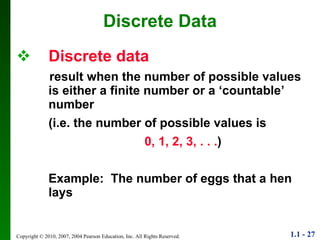 Discrete   data result when the number of possible values is either a finite number or a ‘countable’ number  (i.e. the number of possible values is 0, 1, 2, 3, . . . ) Example:  The number of eggs that a hen lays Discrete Data 