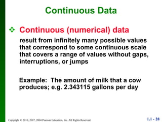 Continuous (numerical) data result from infinitely many possible values that correspond to some continuous scale that covers a range of values without gaps, interruptions, or jumps Continuous Data Example:  The amount of milk that a cow produces; e.g. 2.343115 gallons per day 
