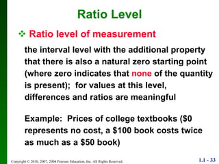 Ratio level of measurement the interval level with the additional property that there is also a natural zero starting point (where zero indicates that  none   of the quantity is present);  for values at this level, differences and ratios are meaningful Example:  Prices of college textbooks ($0 represents no cost, a $100 book costs twice as much as a $50 book) Ratio Level 