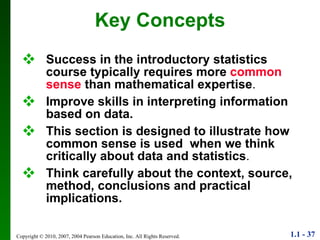 Key Concepts Success in the introductory statistics course typically requires more  common sense  than mathematical expertise . Improve skills in interpreting information based on data.   This section is designed to illustrate how common sense is used  when we think critically about data and statistics . Think carefully about the context, source, method, conclusions and practical implications. 