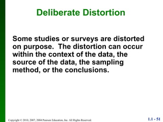 Deliberate Distortion Some studies or surveys are distorted on purpose.  The distortion can occur within the context of the data, the source of the data, the sampling method, or the conclusions. 